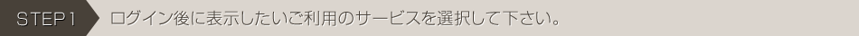 STEP1：ログイン後に表示したいサービスを選択して下さい。